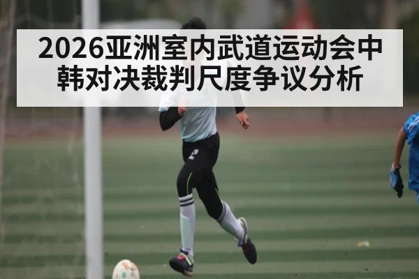 2026亚洲室内武道运动会中韩对决裁判尺度争议分析